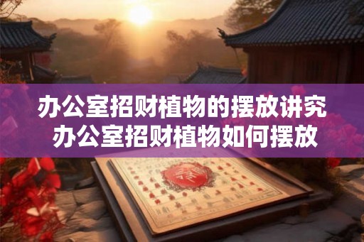 办公室招财植物的摆放讲究 办公室招财植物如何摆放
