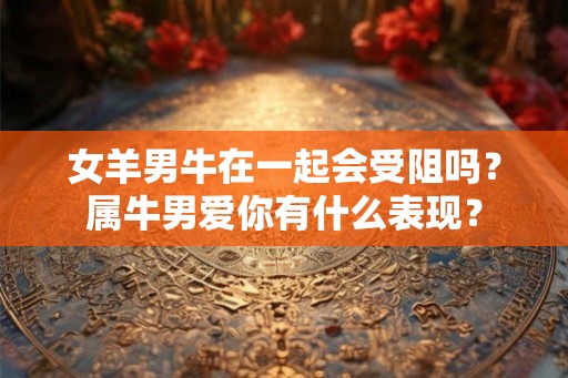 女羊男牛在一起会受阻吗？属牛男爱你有什么表现？