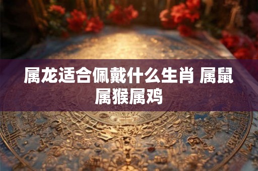 属龙适合佩戴什么生肖 属鼠属猴属鸡