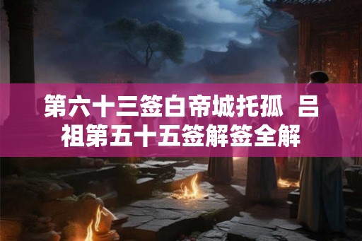 第六十三签白帝城托孤  吕祖第五十五签解签全解