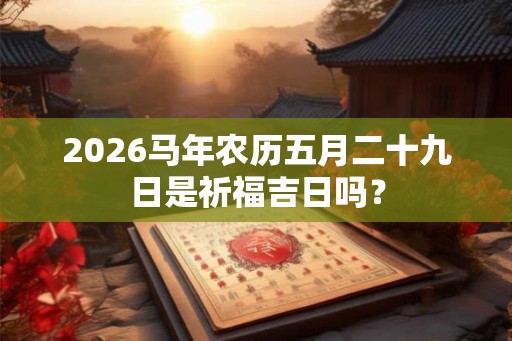 2026马年农历五月二十九日是祈福吉日吗? 2026马年农历五月二十九日是祈福吉日吗?