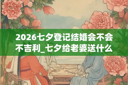 2026七夕登记结婚会不会不吉利_七夕给老婆送什么礼