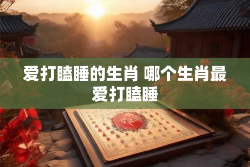 爱打瞌睡的生肖 哪个生肖最爱打瞌睡