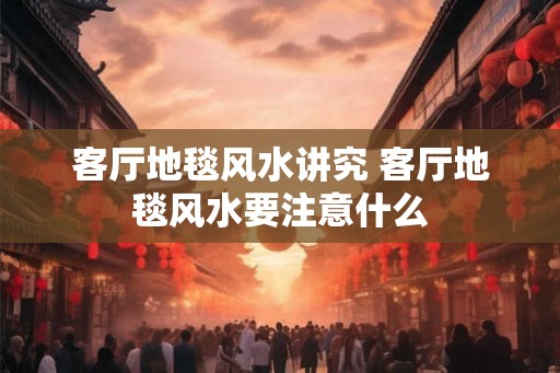 客厅地毯风水讲究 客厅地毯风水要注意什么 客厅地毯风水讲究 客厅地毯风水要注意什么