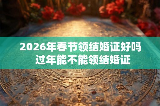 2026年春节领结婚证好吗 过年能不能领结婚证 2026年春节领结婚证好吗 过年能不能领结婚证