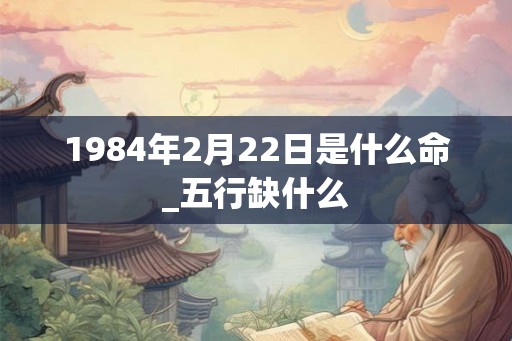 1984年2月22日是什么命_五行缺什么
