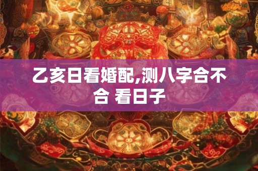 乙亥日看婚配,测八字合不合 看日子