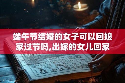 端午节结婚的女子可以回娘家过节吗,出嫁的女儿回家过节好吗？