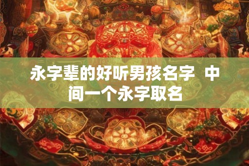 永字辈的好听男孩名字 中间一个永字取名 永字辈的好听男孩名字 中间一个永字取名