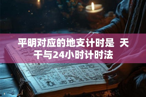 平明对应的地支计时是 天干与24小时计时法 平明对应的地支计时是 天干与24小时计时法