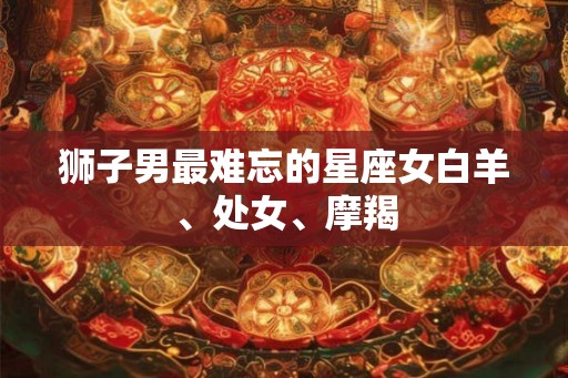 狮子男最难忘的星座女白羊、处女、摩羯 狮子男最难忘的星座女白羊、处女、摩羯