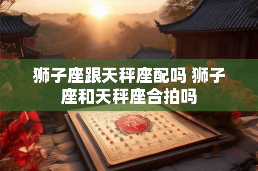 狮子座跟天秤座配吗 狮子座和天秤座合拍吗