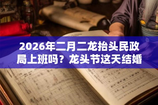 2026年二月二龙抬头民政局上班吗？龙头节这天结婚吉利吗？