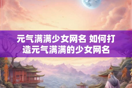 元气满满少女网名 如何打造元气满满的少女网名