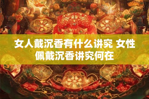 女人戴沉香有什么讲究 女性佩戴沉香讲究何在 女人戴沉香有什么讲究 女性佩戴沉香讲究何在