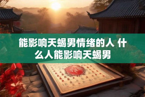 能影响天蝎男情绪的人 什么人能影响天蝎男