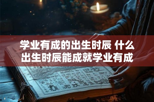 学业有成的出生时辰 什么出生时辰能成就学业有成