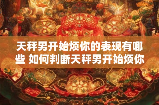 天秤男开始烦你的表现有哪些 如何判断天秤男开始烦你