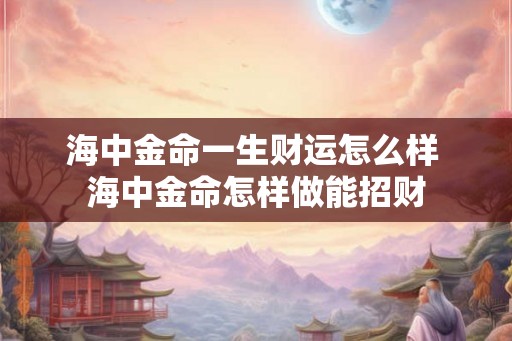 海中金命一生财运怎么样 海中金命怎样做能招财 海中金命一生财运怎么样 海中金命怎样做能招财