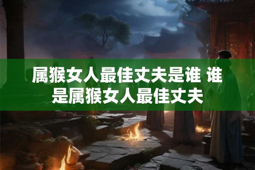 属猴女人最佳丈夫是谁 谁是属猴女人最佳丈夫 属猴女人最佳丈夫是谁 谁是属猴女人最佳丈夫