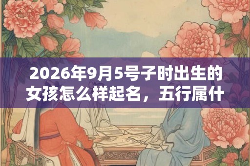 2026年9月5号子时出生的女孩怎么样起名，五行属什么