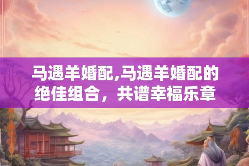 马遇羊婚配,马遇羊婚配的绝佳组合，共谱幸福乐章