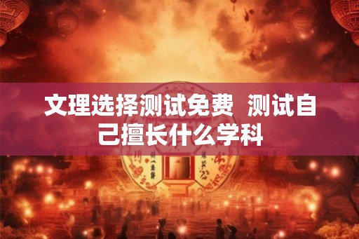 文理选择测试免费  测试自己擅长什么学科