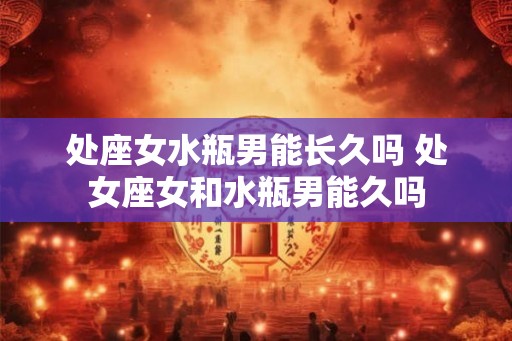 处座女水瓶男能长久吗 处女座女和水瓶男能久吗 处座女水瓶男能长久吗 处女座女和水瓶男能久吗