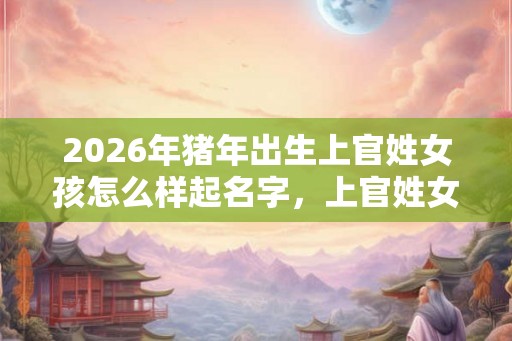 2026年猪年出生上官姓女孩怎么样起名字，上官姓女孩好名推荐
