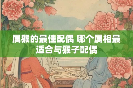 属猴的最佳配偶 哪个属相最适合与猴子配偶
