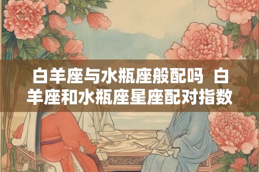 白羊座与水瓶座般配吗  白羊座和水瓶座星座配对指数