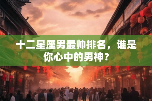 十二星座男最帅排名,谁是你心中的男神? 十二星座男最帅排名,谁是你心中的男神?