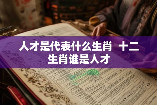 人才是代表什么生肖  十二生肖谁是人才