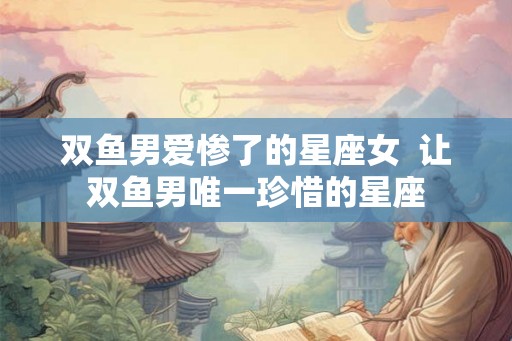 双鱼男爱惨了的星座女 让双鱼男唯一珍惜的星座 双鱼男爱惨了的星座女 让双鱼男唯一珍惜的星座