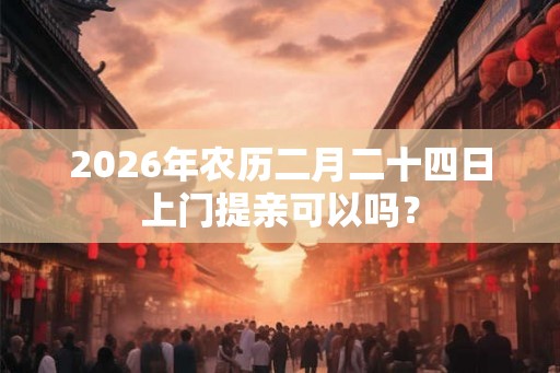 2026年农历二月二十四日上门提亲可以吗？