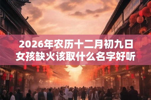 2026年农历十二月初九日女孩缺火该取什么名字好听? 2026年农历十二月初九日女孩缺火该取什么名字好听?
