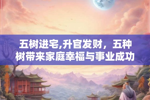 五树进宅,升官发财,五种树带来家庭幸福与事业成功 五树进宅,升官发财,五种树带来家庭幸福与事业成功