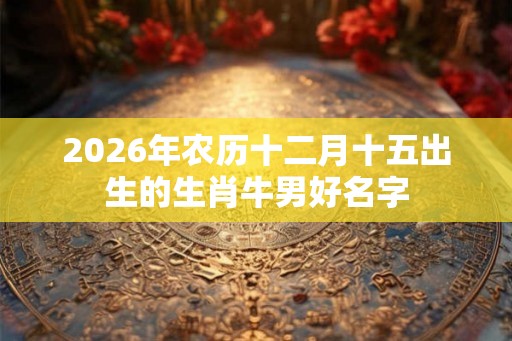 2026年农历十二月十五出生的生肖牛男好名字 2026年农历十二月十五出生的生肖牛男好名字