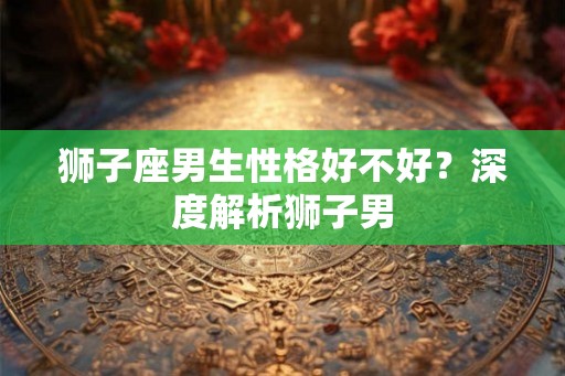 狮子座男生性格好不好？深度解析狮子男