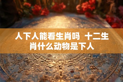 人下人能看生肖吗  十二生肖什么动物是下人