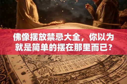 佛像摆放禁忌大全，你以为就是简单的摆在那里而已？