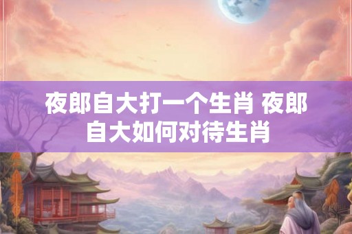 夜郎自大打一个生肖 夜郎自大如何对待生肖 夜郎自大打一个生肖 夜郎自大如何对待生肖