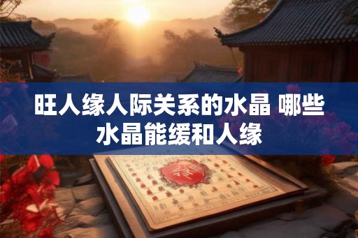旺人缘人际关系的水晶 哪些水晶能缓和人缘