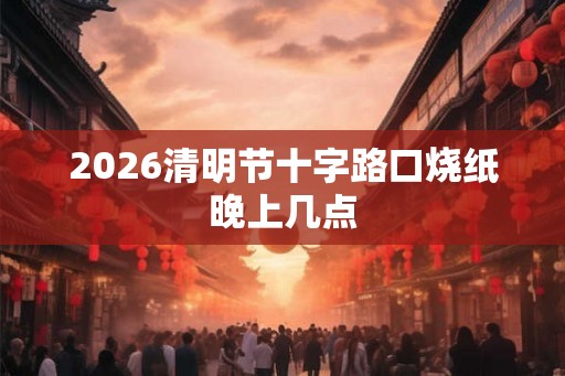 2026清明节十字路口烧纸晚上几点 2026清明节十字路口烧纸晚上几点