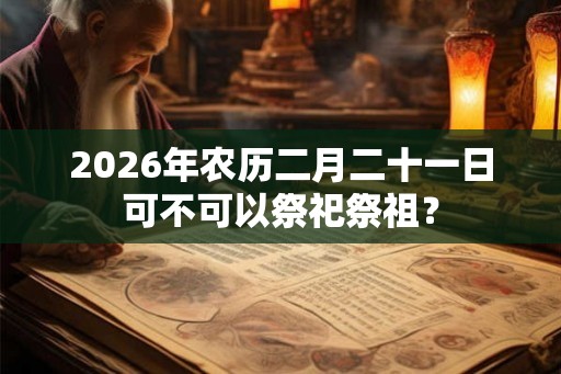 2026年农历二月二十一日可不可以祭祀祭祖？
