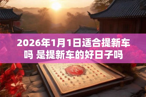 2026年1月1日适合提新车吗 是提新车的好日子吗