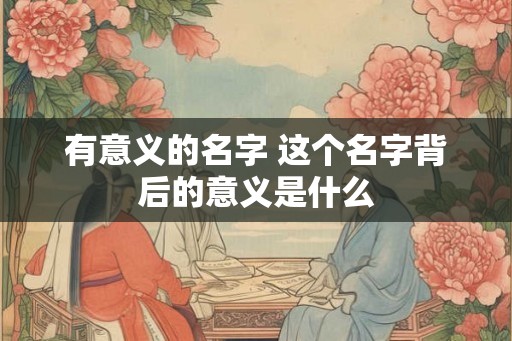 有意义的名字 这个名字背后的意义是什么 有意义的名字 这个名字背后的意义是什么