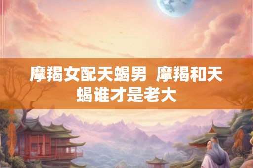 摩羯女配天蝎男 摩羯和天蝎谁才是老大 摩羯女配天蝎男 摩羯和天蝎谁才是老大