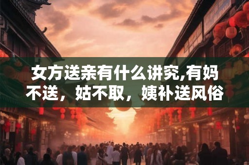 女方送亲有什么讲究,有妈不送，姑不取，姨补送风俗
