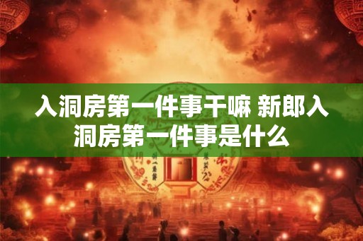 入洞房第一件事干嘛 新郎入洞房第一件事是什么 入洞房第一件事干嘛 新郎入洞房第一件事是什么